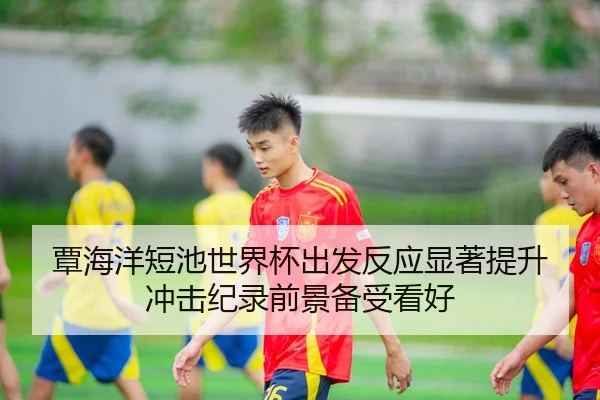 覃海洋短池世界杯出发反应显著提升 冲击纪录前景备受看好